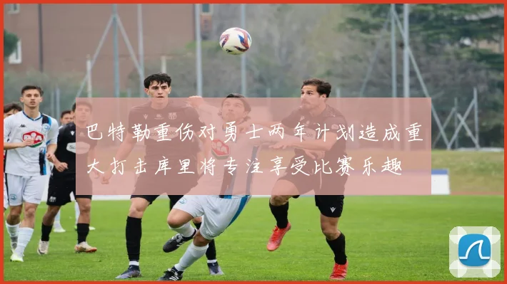 巴特勒重伤对勇士两年计划造成重大打击库里将专注享受比赛乐趣