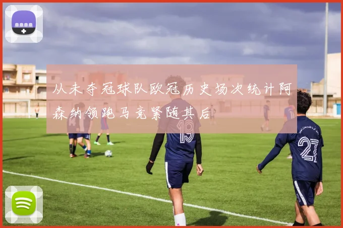 从未夺冠球队欧冠历史场次统计阿森纳领跑马竞紧随其后
