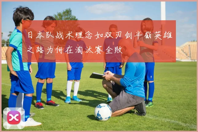 日本队战术理念如双刃剑半截英雄之路为何在淘汰赛全败
