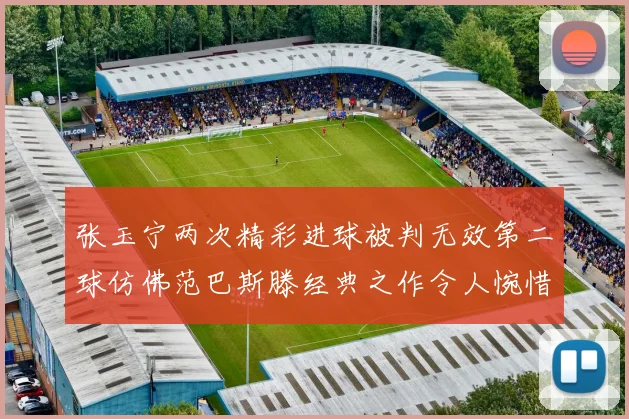 张玉宁两次精彩进球被判无效第二球仿佛范巴斯滕经典之作令人惋惜