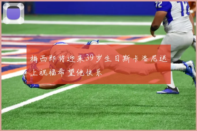 梅西即将迎来39岁生日斯卡洛尼送上祝福希望他快乐