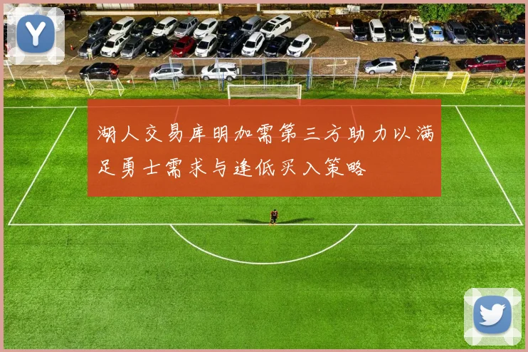 湖人交易库明加需第三方助力以满足勇士需求与逢低买入策略