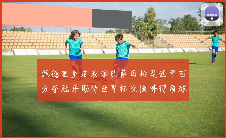 佩德里坚定表示巴萨目标是西甲百分夺冠并期待世界杯交换佛得角球衣