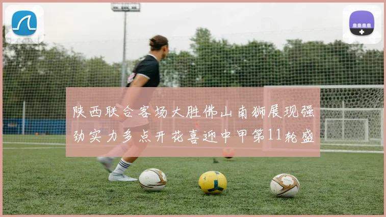 陕西联合客场大胜佛山南狮展现强劲实力多点开花喜迎中甲第11轮盛宴