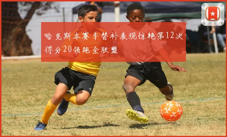 哈克斯本赛季替补表现惊艳第12次得分20领跑全联盟