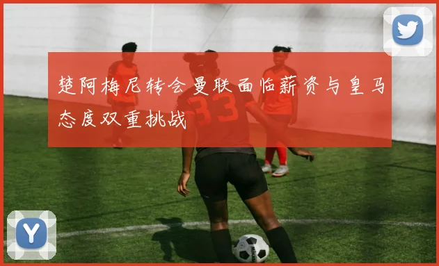 楚阿梅尼转会曼联面临薪资与皇马态度双重挑战