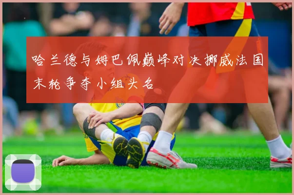 哈兰德与姆巴佩巅峰对决挪威法国末轮争夺小组头名
