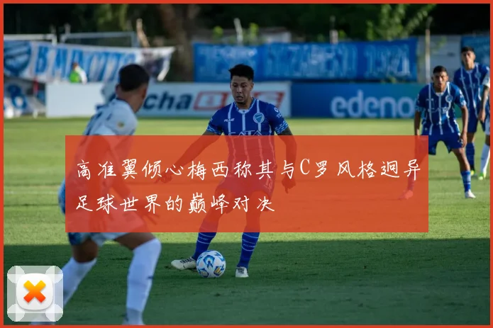 高准翼倾心梅西称其与C罗风格迥异足球世界的巅峰对决