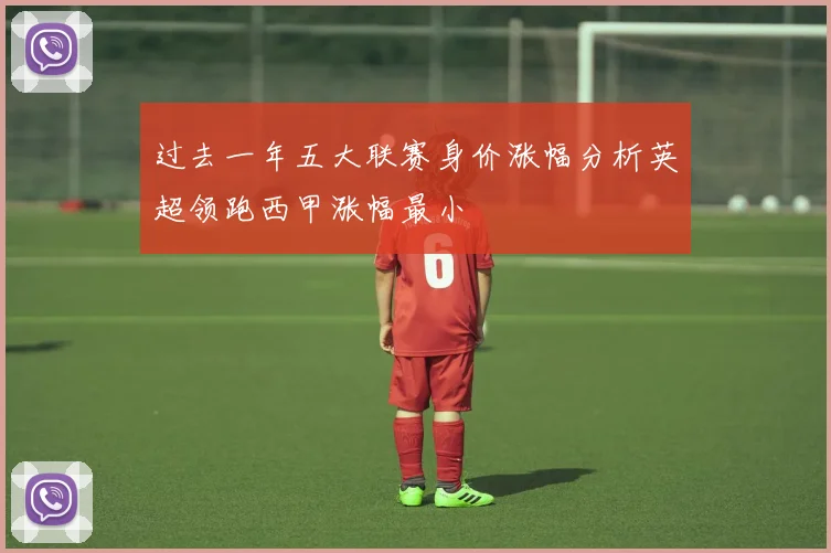 过去一年五大联赛身价涨幅分析英超领跑西甲涨幅最小