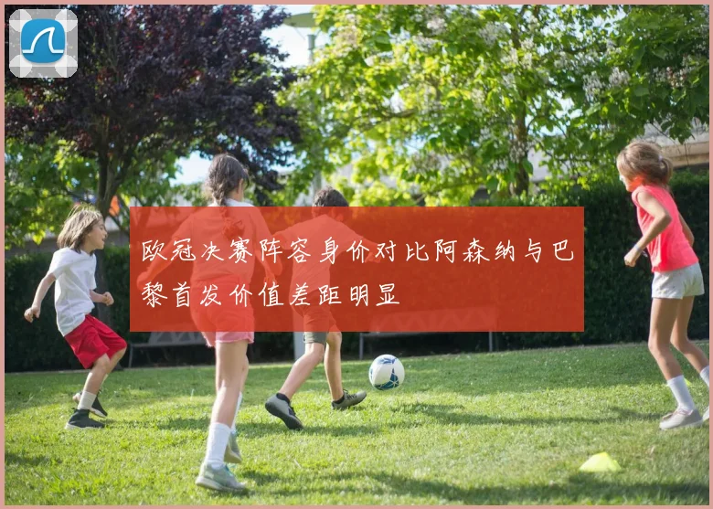 欧冠决赛阵容身价对比阿森纳与巴黎首发价值差距明显