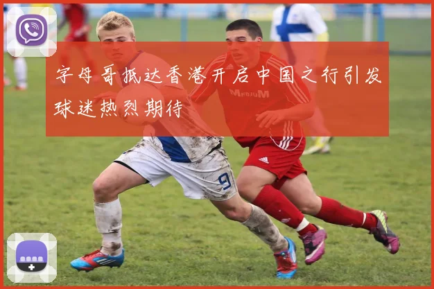 字母哥抵达香港开启中国之行引发球迷热烈期待