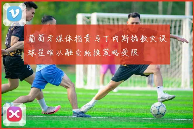 葡萄牙媒体指责马丁内斯执教失误球星难以融合轮换策略受限