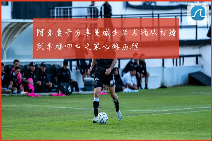 阿克妻子分享曼城生活点滴从订婚到幸福四口之家心路历程