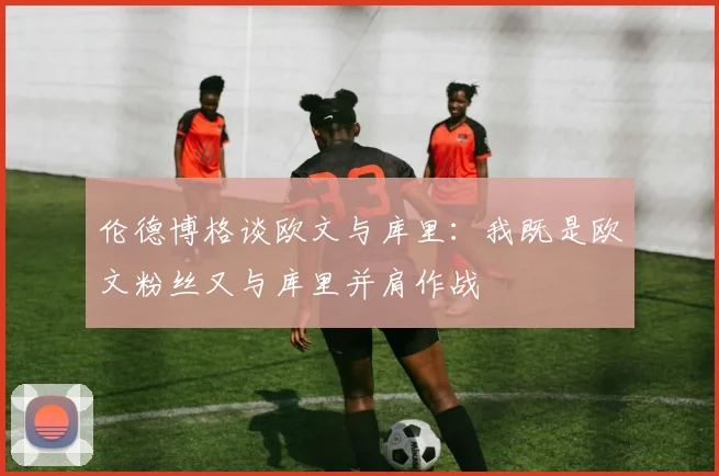 伦德博格谈欧文与库里：我既是欧文粉丝又与库里并肩作战