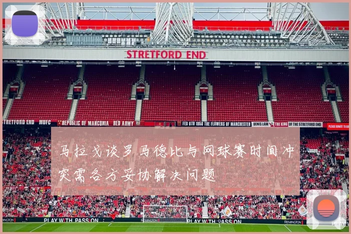 马拉戈谈罗马德比与网球赛时间冲突需各方妥协解决问题