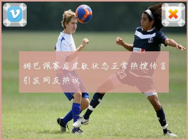 姆巴佩赛后皮肤状态正常热搜传言引发网友热议