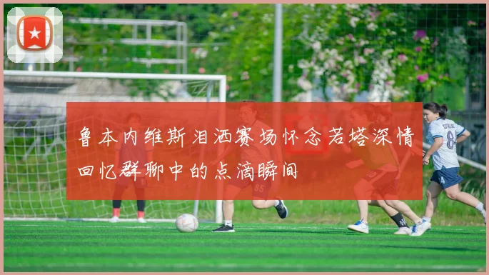 鲁本内维斯泪洒赛场怀念若塔深情回忆群聊中的点滴瞬间