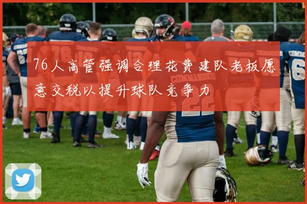 76人高管强调合理花费建队老板愿意交税以提升球队竞争力