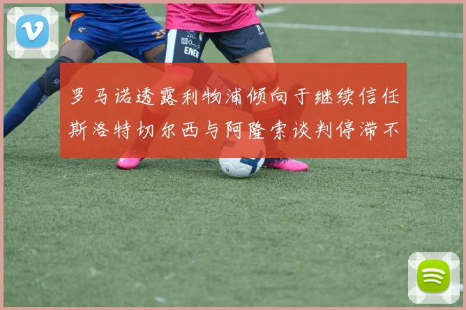 罗马诺透露利物浦倾向于继续信任斯洛特切尔西与阿隆索谈判停滞不前