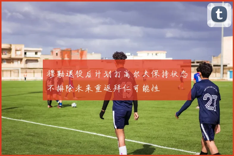 穆勒退役后计划打高尔夫保持状态不排除未来重返拜仁可能性