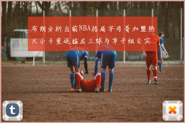 布朗分析当前NBA格局字母哥加盟热火小卡重返猛龙三球与华子组合实力强劲