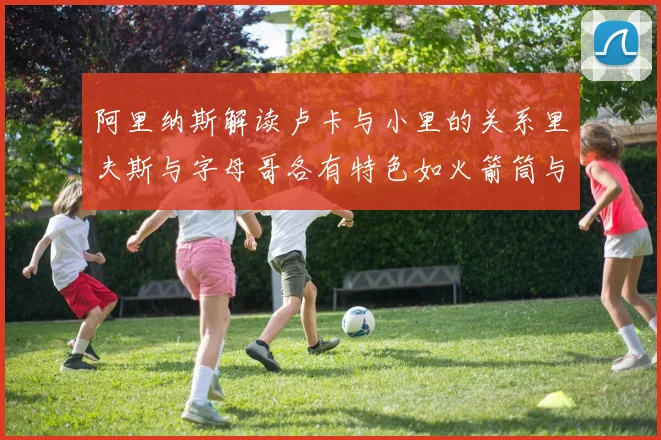 阿里纳斯解读卢卡与小里的关系里夫斯与字母哥各有特色如火箭筒与手枪