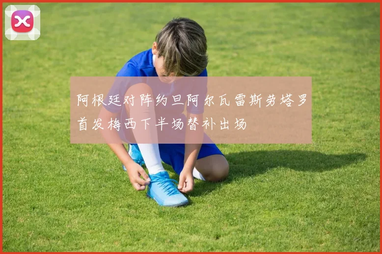 阿根廷对阵约旦阿尔瓦雷斯劳塔罗首发梅西下半场替补出场