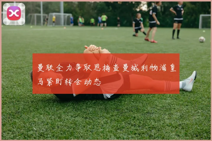 曼联全力争取恩梅查曼城利物浦皇马紧盯转会动态