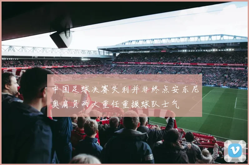 中国足球决赛失利并非终点安东尼奥肩负两大重任重振球队士气