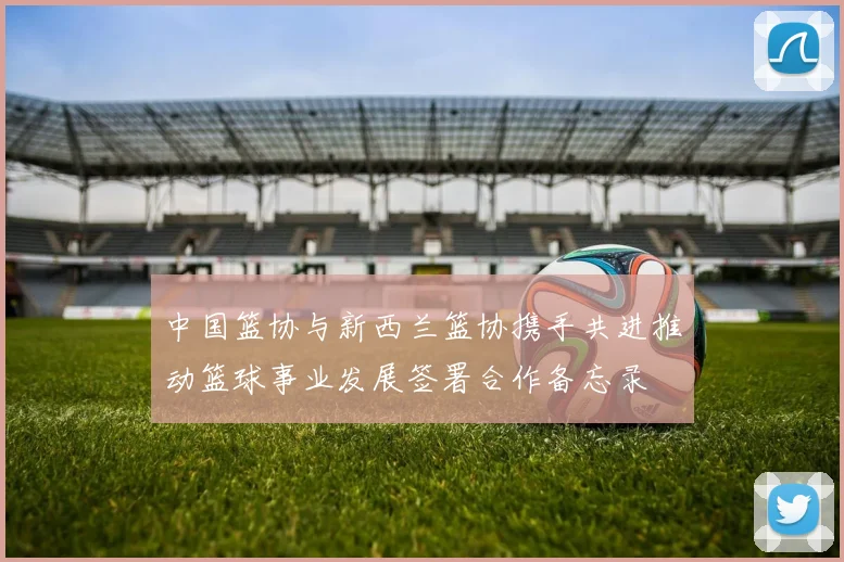中国篮协与新西兰篮协携手共进推动篮球事业发展签署合作备忘录