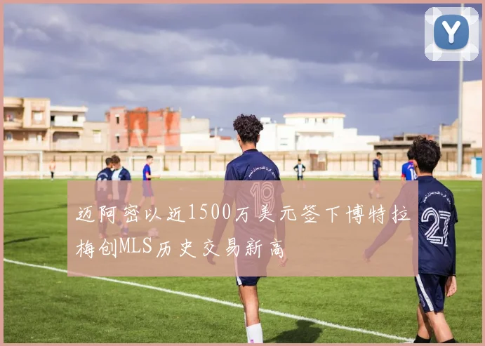迈阿密以近1500万美元签下博特拉梅创MLS历史交易新高