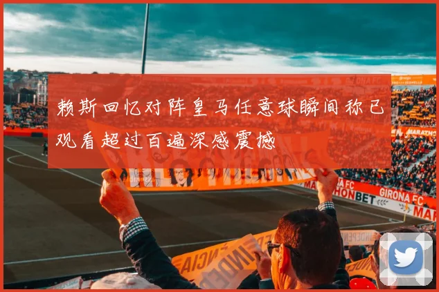 赖斯回忆对阵皇马任意球瞬间称已观看超过百遍深感震撼