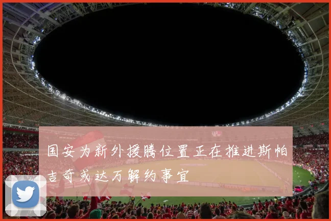 国安为新外援腾位置正在推进斯帕吉奇或达万解约事宜